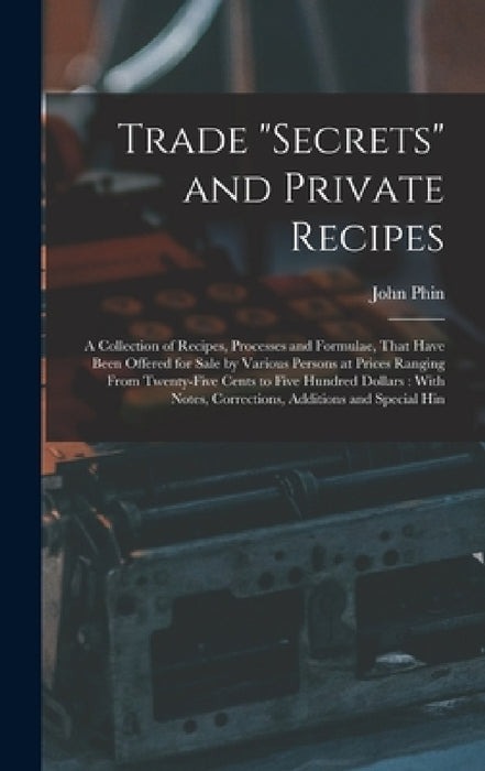 Trade "secrets" and Private Recipes: A Collection of Recipes, Processes and Formulae, That Have Been Offered for Sale by Various Persons at Prices Ran by John Phin