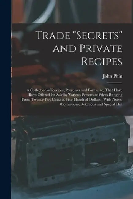 Trade "secrets" and Private Recipes: A Collection of Recipes, Processes and Formulae, That Have Been Offered for Sale by Various Persons at Prices Ran by John Phin