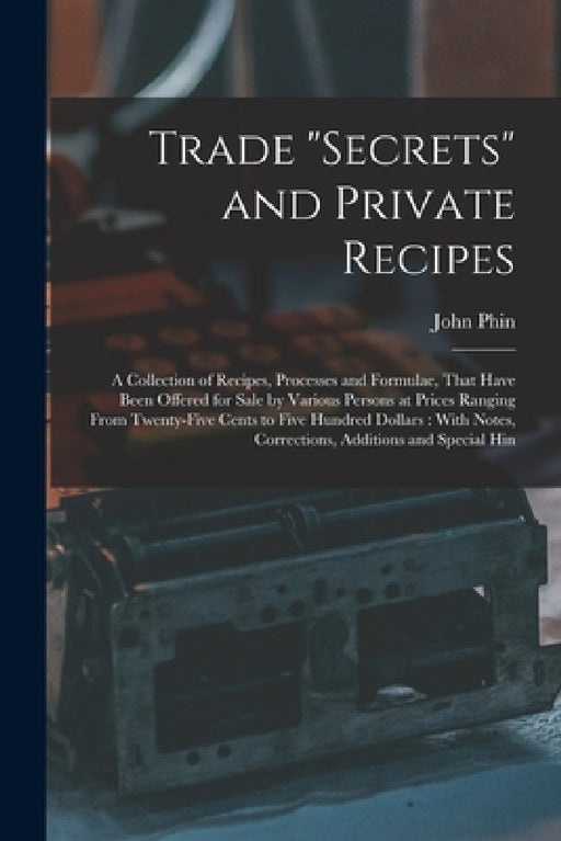 Trade "secrets" and Private Recipes: A Collection of Recipes, Processes and Formulae, That Have Been Offered for Sale by Various Persons at Prices Ran by John Phin