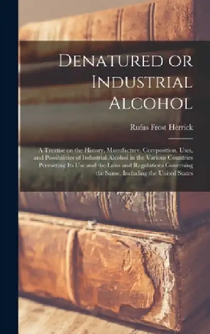 Denatured or Industrial Alcohol; a Treatise on the History, Manufacture, Composition, Uses, and Possibilities of Industrial Alcohol in the Various Cou by Rufus Frost Herrick