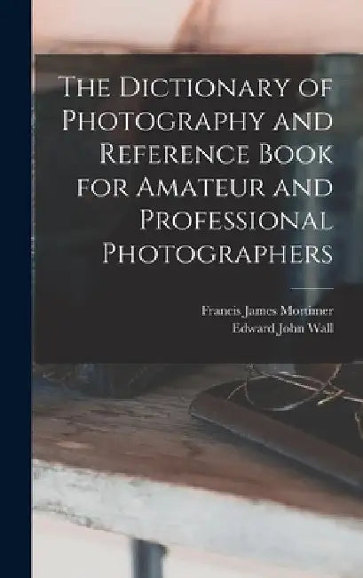 The Dictionary of Photography and Reference Book for Amateur and Professional Photographers by Edward John Wall