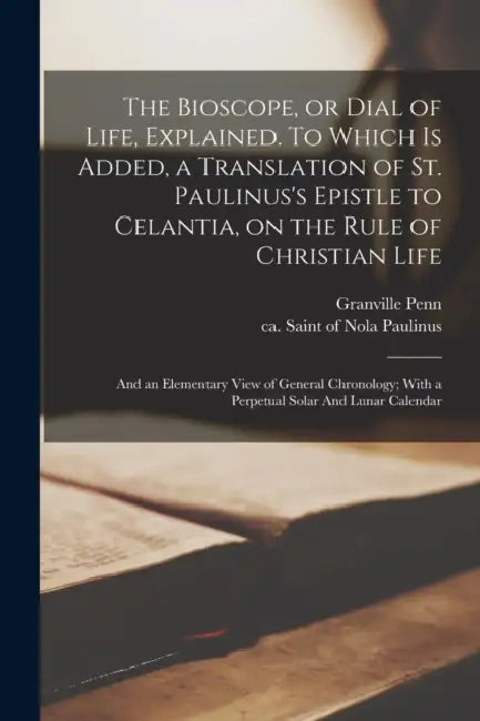 The Bioscope, or Dial of Life, Explained. To Which is Added, a Translation of St. Paulinus's Epistle to Celantia, on the Rule of Christian Life: And a by Granville Penn, Of Nola Saint Paulinus