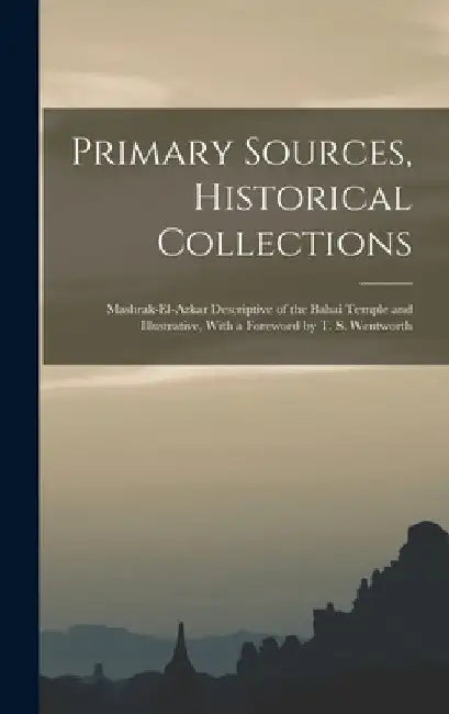 Primary Sources, Historical Collections: Mashrak-el-Azkar Descriptive of the Bahai Temple and Illustrative, With a Foreword by T. S. Wentworth by Anonymous