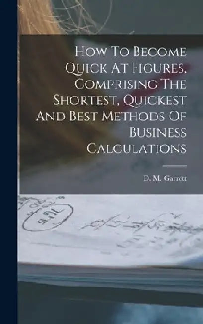 How To Become Quick At Figures, Comprising The Shortest, Quickest And Best Methods Of Business Calculations by D. M. Garrett