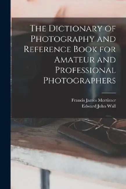 The Dictionary of Photography and Reference Book for Amateur and Professional Photographers by Edward John Wall