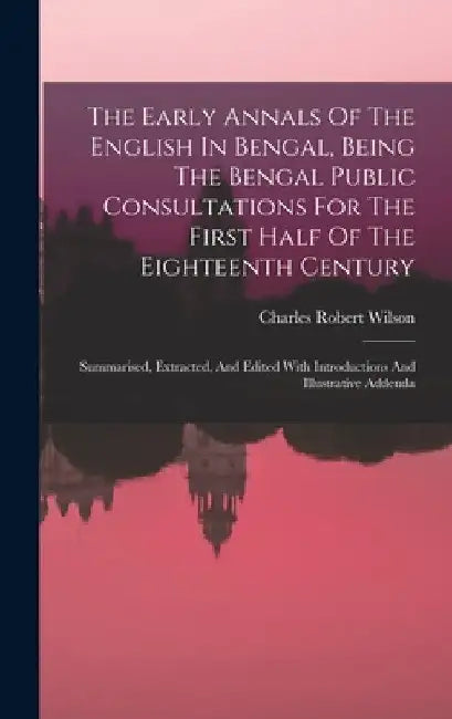 The Early Annals Of The English In Bengal, Being The Bengal Public Consultations For The First Half Of The Eighteenth Century: Summarised, Extracted, by Charles Robert Wilson