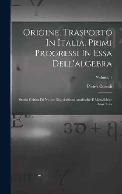 Origine, Trasporto In Italia, Primi Progressi In Essa Dell'algebra: Storia Critica Di Nuove Disquisizioni Analitiche E Metafisiche Arricchita; Volume by Pietro Cossali