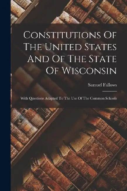 Constitutions Of The United States And Of The State Of Wisconsin: With Questions Adapted To The Use Of The Common Schools by Samuel Fallows
