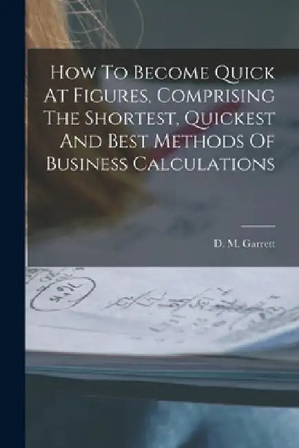 How To Become Quick At Figures, Comprising The Shortest, Quickest And Best Methods Of Business Calculations by D. M. Garrett