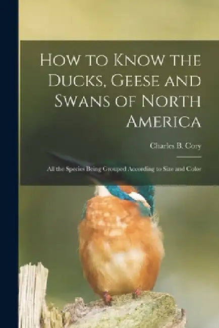 How to Know the Ducks, Geese and Swans of North America: All the Species Being Grouped According to Size and Color by Charles B. Cory