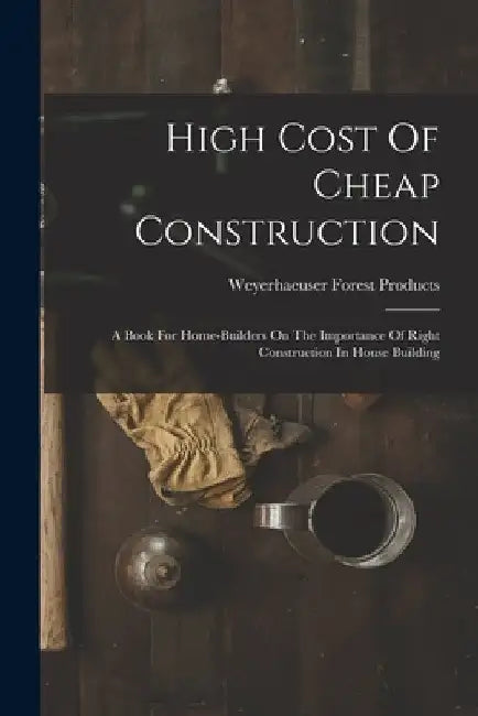 High Cost Of Cheap Construction: A Book For Home-builders On The Importance Of Right Construction In House Building by Weyerhaeuser Forest Products (Firm)
