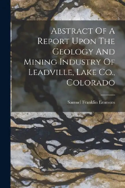 Abstract Of A Report Upon The Geology And Mining Industry Of Leadville, Lake Co., Colorado by Samuel Franklin Emmons