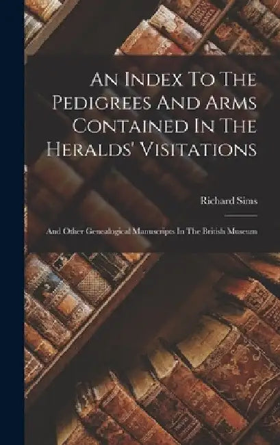 An Index To The Pedigrees And Arms Contained In The Heralds' Visitations: And Other Genealogical Manuscripts In The British Museum by Richard Sims
