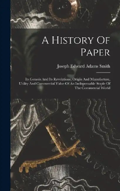 A History Of Paper: Its Genesis And Its Revelations, Origin And Manufacture, Utility And Commercial Value Of An Indispensable Staple Of Th by Joseph Edward Adams Smith