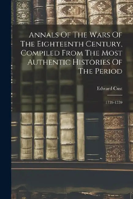 Annals Of The Wars Of The Eighteenth Century, Compiled From The Most Authentic Histories Of The Period: 1739-1759 by Edward Cust