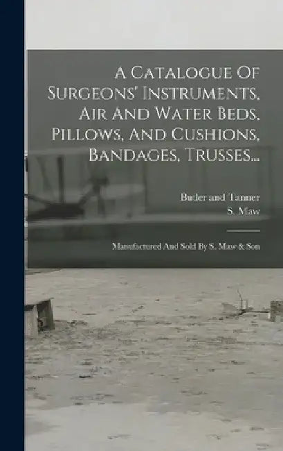 A Catalogue Of Surgeons' Instruments, Air And Water Beds, Pillows, And Cushions, Bandages, Trusses...: Manufactured And Sold By S. Maw & Son by S. Maw