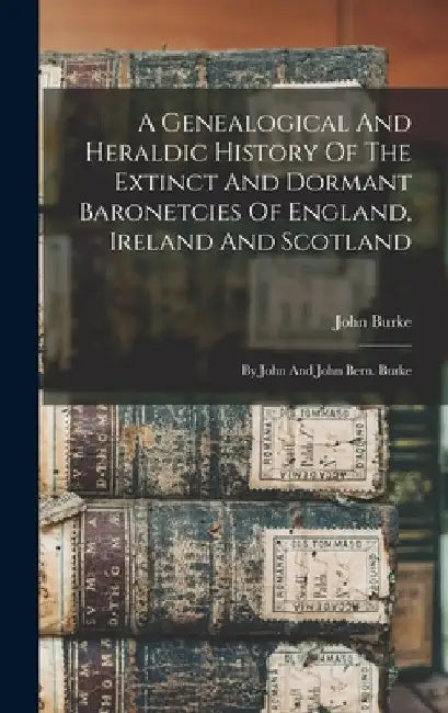 A Genealogical And Heraldic History Of The Extinct And Dormant Baronetcies Of England, Ireland And Scotland: By John And John Bern. Burke by John Burke
