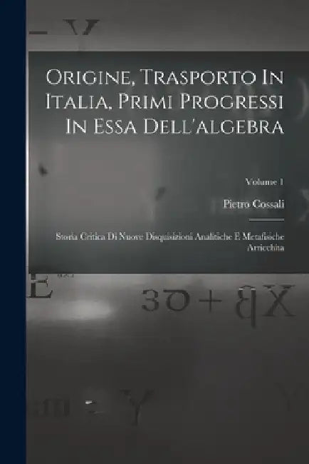 Origine, Trasporto In Italia, Primi Progressi In Essa Dell'algebra: Storia Critica Di Nuove Disquisizioni Analitiche E Metafisiche Arricchita; Volume by Pietro Cossali