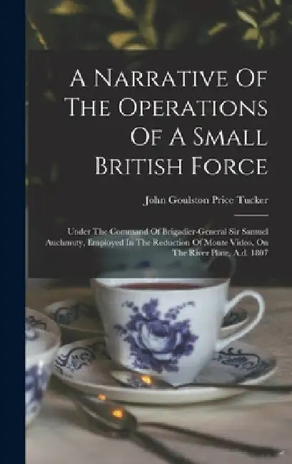 A Narrative Of The Operations Of A Small British Force: Under The Command Of Brigadier-general Sir Samuel Auchmuty, Employed In The Reduction Of Monte by John Goulston Price Tucker