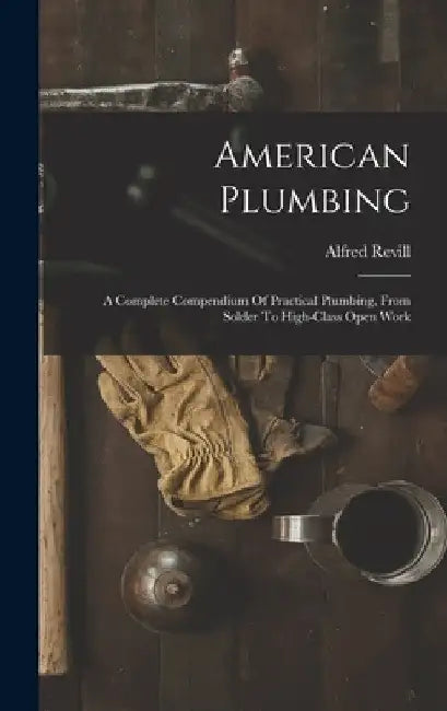 American Plumbing: A Complete Compendium Of Practical Plumbing, From Solder To High-class Open Work by Alfred Revill