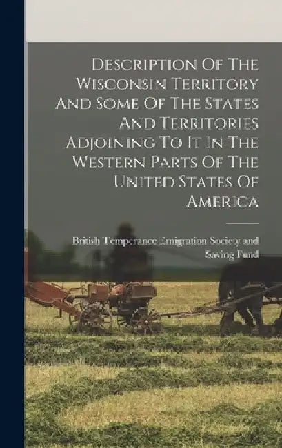 Description Of The Wisconsin Territory And Some Of The States And Territories Adjoining To It In The Western Parts Of The United States Of America by British Temperance Emigration Society
