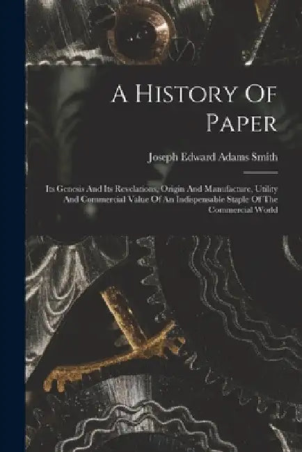A History Of Paper: Its Genesis And Its Revelations, Origin And Manufacture, Utility And Commercial Value Of An Indispensable Staple Of Th by Joseph Edward Adams Smith