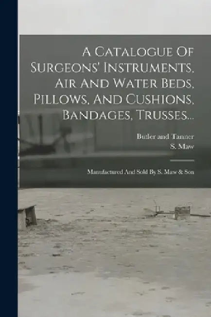 A Catalogue Of Surgeons' Instruments, Air And Water Beds, Pillows, And Cushions, Bandages, Trusses...: Manufactured And Sold By S. Maw & Son by S. Maw