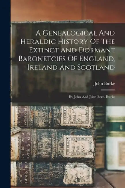 A Genealogical And Heraldic History Of The Extinct And Dormant Baronetcies Of England, Ireland And Scotland: By John And John Bern. Burke by John Burke