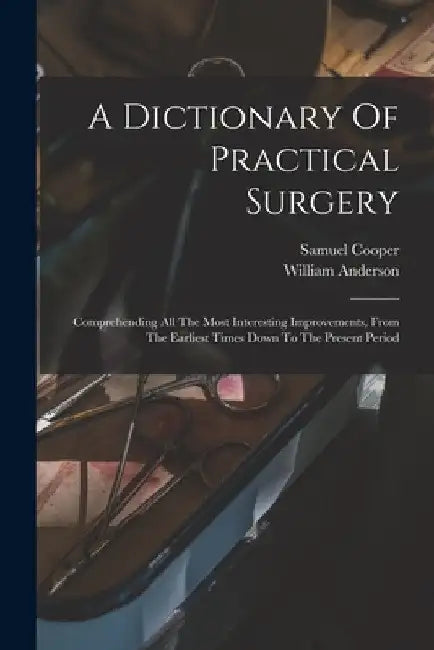A Dictionary Of Practical Surgery: Comprehending All The Most Interesting Improvements, From The Earliest Times Down To The Present Period by Samuel Cooper