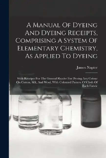 A Manual Of Dyeing And Dyeing Receipts, Comprising A System Of Elementary Chemistry, As Applied To Dyeing: With Receipts For The General Reader For Dy by James Napier