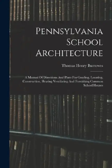 Pennsylvania School Architecture: A Manual Of Directions And Plans For Grading, Locating, Construction, Heating Ventilating And Furnishing Common Scho by Thomas Henry Burrowes