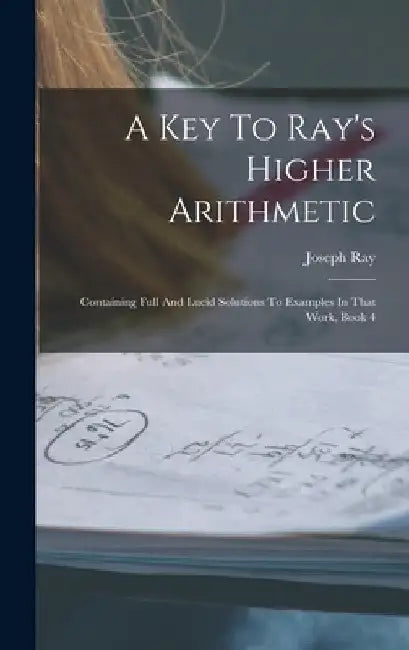 A Key To Ray's Higher Arithmetic: Containing Full And Lucid Solutions To Examples In That Work, Book 4 by Joseph Ray