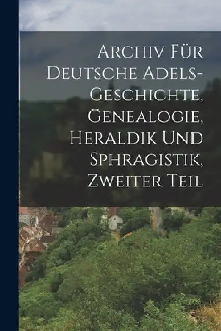 Archiv für Deutsche Adels-Geschichte, Genealogie, Heraldik und Sphragistik, Zweiter Teil by Anonymous