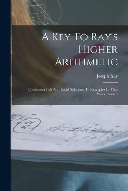 A Key To Ray's Higher Arithmetic: Containing Full And Lucid Solutions To Examples In That Work, Book 4 by Joseph Ray