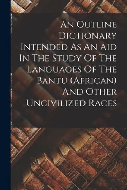 An Outline Dictionary Intended As An Aid In The Study Of The Languages Of The Bantu (african) And Other Uncivilized Races by Anonymous