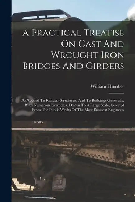 A Practical Treatise On Cast And Wrought Iron Bridges And Girders: As Applied To Railway Structures, And To Buildings Generally, With Numerous Example by William Humber