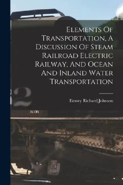 Elements Of Transportation, A Discussion Of Steam Railroad Electric Railway, And Ocean And Inland Water Transportation by Emory Richard 1864- Johnson