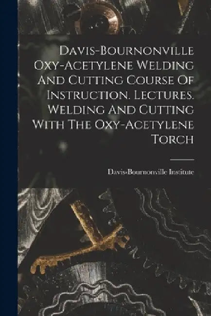 Davis-bournonville Oxy-acetylene Welding And Cutting Course Of Instruction. Lectures. Welding And Cutting With The Oxy-acetylene Torch by Davis-Bournonville Institute