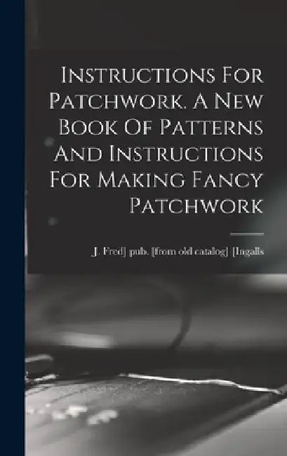 Instructions For Patchwork. A New Book Of Patterns And Instructions For Making Fancy Patchwork by J. Fred] Pub [From Old Cat [Ingalls