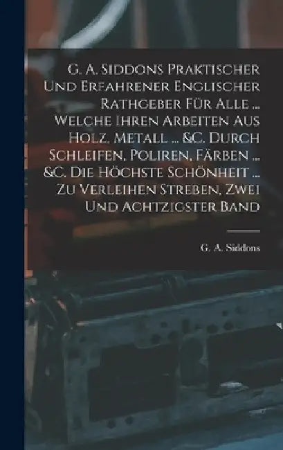 G. A. Siddons Praktischer Und Erfahrener Englischer Rathgeber Für Alle ... Welche Ihren Arbeiten Aus Holz, Metall ... &c. Durch Schleifen, Poliren, Fä by G. A. Siddons