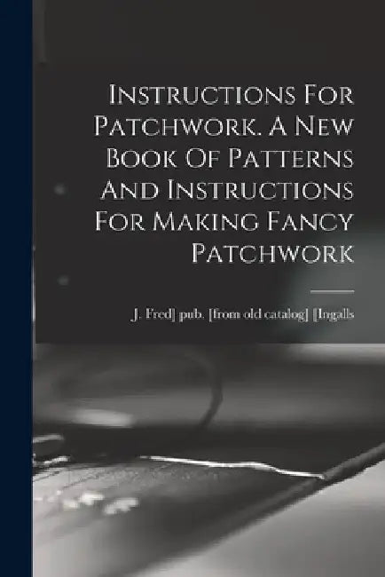 Instructions For Patchwork. A New Book Of Patterns And Instructions For Making Fancy Patchwork by J. Fred] Pub [From Old Cat [Ingalls