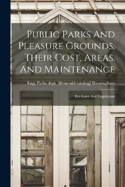 Public Parks And Pleasure Grounds, Their Cost, Areas, And Maintenance; Bye-laws And Regulations by Eng Parks Dept [From Ol Birmingham