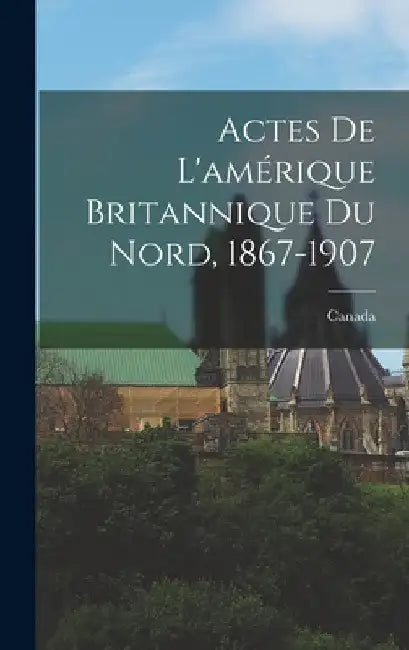 Actes De L'amérique Britannique Du Nord, 1867-1907 by Canada