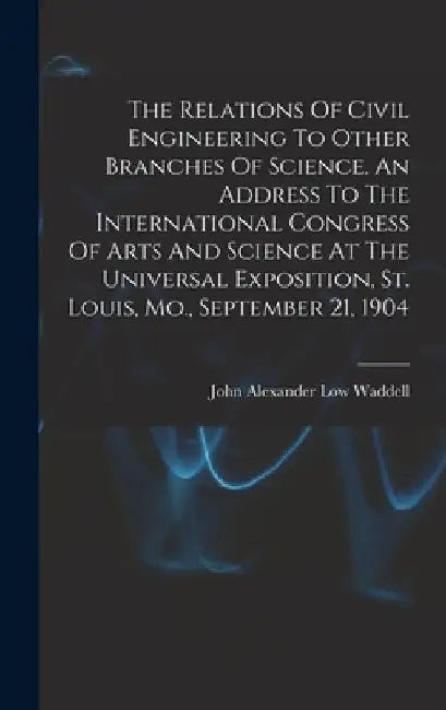 The Relations Of Civil Engineering To Other Branches Of Science. An Address To The International Congress Of Arts And Science At The Universal Exposit by John Alexander Low 1854- [F Waddell