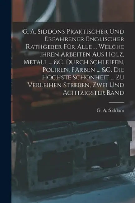 G. A. Siddons Praktischer Und Erfahrener Englischer Rathgeber Für Alle ... Welche Ihren Arbeiten Aus Holz, Metall ... &c. Durch Schleifen, Poliren, Fä by G. A. Siddons