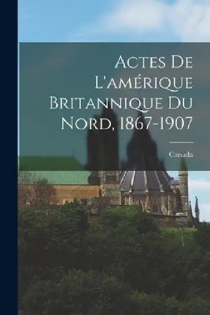 Actes De L'amérique Britannique Du Nord, 1867-1907 by Canada