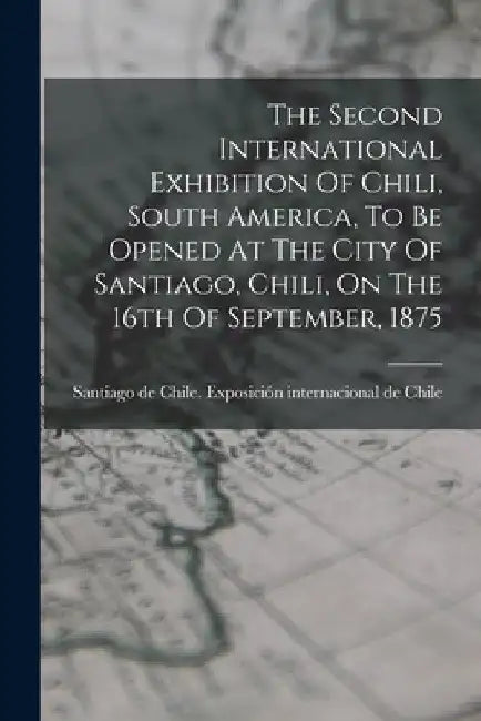 The Second International Exhibition Of Chili, South America, To Be Opened At The City Of Santiago, Chili, On The 16th Of September, 1875 by Santiago de Chile Exposición Internaci