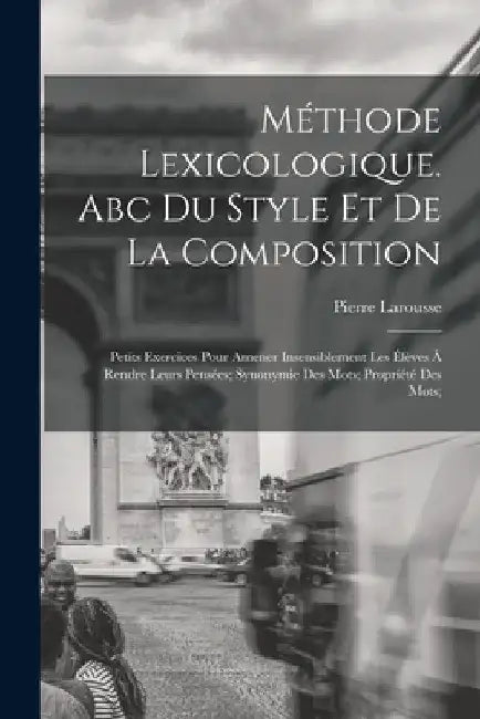 Méthode Lexicologique. Abc Du Style Et De La Composition; Petits Exercices Pour Amener Insensiblement Les Élèves À Rendre Leurs Pensées; Synonymie Des by Larousse Pierre 1817-1875