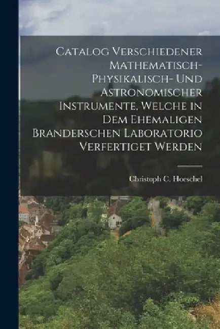 Catalog verschiedener mathematisch-physikalisch- und astronomischer Instrumente, welche in dem ehemaligen Branderschen Laboratorio verfertiget werden by Christoph C. Hoeschel