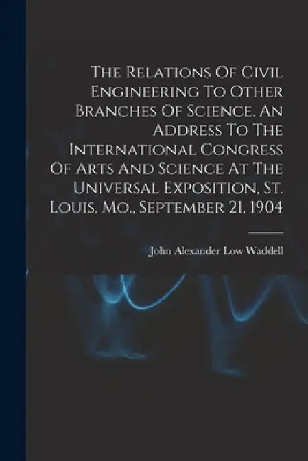 The Relations Of Civil Engineering To Other Branches Of Science. An Address To The International Congress Of Arts And Science At The Universal Exposit by John Alexander Low 1854- [F Waddell